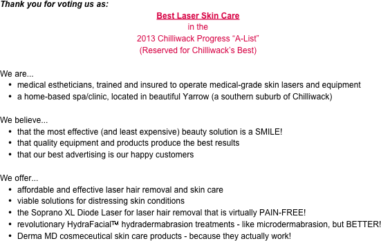 Thank you for voting us as:
Best Laser Skin Care
in the 
2013 Chilliwack Progress “A-List”
(Reserved for Chilliwack’s Best)

We are...
medical estheticians, trained and insured to operate medical-grade skin lasers and equipment
a home-based spa/clinic, located in beautiful Yarrow (a southern suburb of Chilliwack)

We believe...
that the most effective (and least expensive) beauty solution is a SMILE!
that quality equipment and products produce the best results
that our best advertising is our happy customers

We offer...
affordable and effective laser hair removal and skin care
viable solutions for distressing skin conditions
the Soprano XL Diode Laser for laser hair removal that is virtually PAIN-FREE!
revolutionary HydraFacialTM hydradermabrasion treatments - like microdermabrasion, but BETTER!
Derma MD cosmeceutical skin care products - because they actually work!