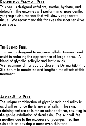 Raspberry Enzyme Peel
This peel is designed exfoliate, soothe, hydrate, and detoxify.  The enzymes will perform in a more gentle, yet progressive manner that will slowly regenerate tissue.  We recommend this for even the most sensitive skin types.




Tri-Blend Peel
This peel is designed to improve cellular turnover and assist in reducing the appearance of large pores.  A blend of glycolic, salicylic and lactic acids.
We recommend that you purchase the Derma MD Pink Silk Serum to maximize and lengthen the effects of this treatment.




Alpha-Beta Peel
The unique combination of glycolic acid and salicylic acid will enhance the turnover of cells in the skin, retaining surface cells for an extended time, resulting in the gentle exfoliation of dead skin.  The skin will feel smoother due to the exposure of younger, healthier skin cells an develop a more even skin tone.

