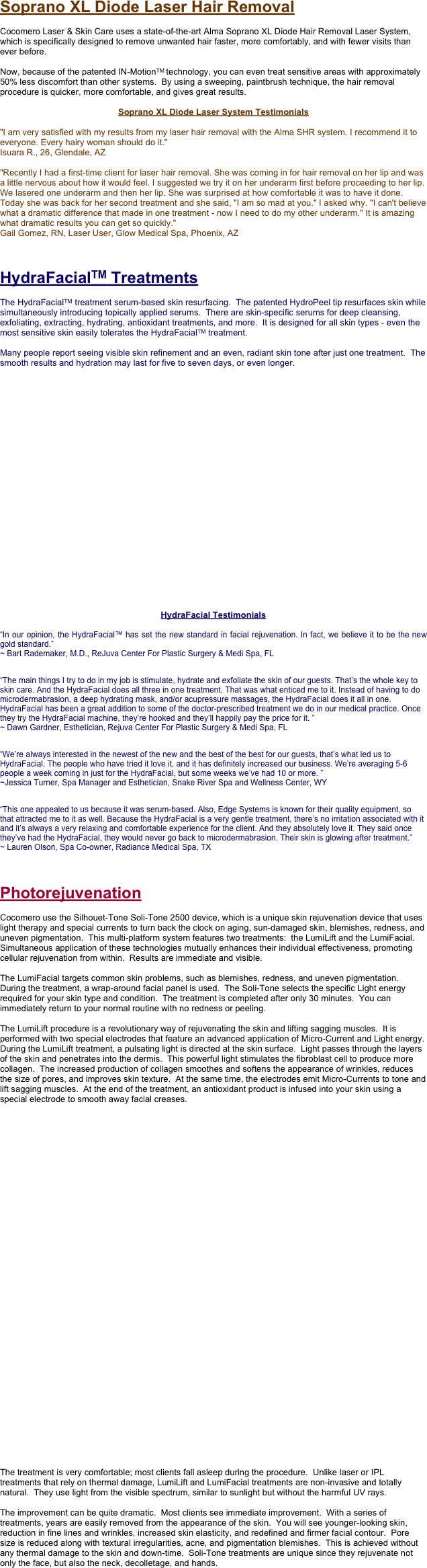 Soprano XL Diode Laser Hair Removal

Cocomero Laser & Skin Care uses a state-of-the-art Alma Soprano XL Diode Hair Removal Laser System, which is specifically designed to remove unwanted hair faster, more comfortably, and with fewer visits than ever before.

Now, because of the patented IN-MotionTM technology, you can even treat sensitive areas with approximately 50% less discomfort than other systems.  By using a sweeping, paintbrush technique, the hair removal procedure is quicker, more comfortable, and gives great results.

Soprano XL Diode Laser System Testimonials

"I am very satisfied with my results from my laser hair removal with the Alma SHR system. I recommend it to everyone. Every hairy woman should do it." Isuara R., 26, Glendale, AZ

"Recently I had a first-time client for laser hair removal. She was coming in for hair removal on her lip and was a little nervous about how it would feel. I suggested we try it on her underarm first before proceeding to her lip. We lasered one underarm and then her lip. She was surprised at how comfortable it was to have it done. Today she was back for her second treatment and she said, "I am so mad at you." I asked why. "I can't believe what a dramatic difference that made in one treatment - now I need to do my other underarm." It is amazing what dramatic results you can get so quickly." Gail Gomez, RN, Laser User, Glow Medical Spa, Phoenix, AZ



HydraFacialTM Treatments

The HydraFacialTM treatment serum-based skin resurfacing.  The patented HydroPeel tip resurfaces skin while simultaneously introducing topically applied serums.  There are skin-specific serums for deep cleansing, exfoliating, extracting, hydrating, antioxidant treatments, and more.  It is designed for all skin types - even the most sensitive skin easily tolerates the HydraFacialTM treatment.

Many people report seeing visible skin refinement and an even, radiant skin tone after just one treatment.  The smooth results and hydration may last for five to seven days, or even longer.
























HydraFacial Testimonials

“In our opinion, the HydraFacial™ has set the new standard in facial rejuvenation. In fact, we believe it to be the new gold standard.”
~ Bart Rademaker, M.D., ReJuva Center For Plastic Surgery & Medi Spa, FL
 
“The main things I try to do in my job is stimulate, hydrate and exfoliate the skin of our guests. That’s the whole key to skin care. And the HydraFacial does all three in one treatment. That was what enticed me to it. Instead of having to do microdermabrasion, a deep hydrating mask, and/or acupressure massages, the HydraFacial does it all in one. HydraFacial has been a great addition to some of the doctor-prescribed treatment we do in our medical practice. Once they try the HydraFacial machine, they’re hooked and they’ll happily pay the price for it. ”
~ Dawn Gardner, Esthetician, Rejuva Center For Plastic Surgery & Medi Spa, FL
 
“We’re always interested in the newest of the new and the best of the best for our guests, that’s what led us to HydraFacial. The people who have tried it love it, and it has definitely increased our business. We’re averaging 5-6 people a week coming in just for the HydraFacial, but some weeks we’ve had 10 or more. ”
~Jessica Turner, Spa Manager and Esthetician, Snake River Spa and Wellness Center, WY
 
“This one appealed to us because it was serum-based. Also, Edge Systems is known for their quality equipment, so that attracted me to it as well. Because the HydraFacial is a very gentle treatment, there’s no irritation associated with it and it’s always a very relaxing and comfortable experience for the client. And they absolutely love it. They said once they’ve had the HydraFacial, they would never go back to microdermabrasion. Their skin is glowing after treatment.”
~ Lauren Olson, Spa Co-owner, Radiance Medical Spa, TX
 

Photorejuvenation

Cocomero use the Silhouet-Tone Soli-Tone 2500 device, which is a unique skin rejuvenation device that uses light therapy and special currents to turn back the clock on aging, sun-damaged skin, blemishes, redness, and uneven pigmentation.  This multi-platform system features two treatments:  the LumiLift and the LumiFacial.  Simultaneous application of these technologies mutually enhances their individual effectiveness, promoting cellular rejuvenation from within.  Results are immediate and visible.

The LumiFacial targets common skin problems, such as blemishes, redness, and uneven pigmentation.  During the treatment, a wrap-around facial panel is used.  The Soli-Tone selects the specific Light energy required for your skin type and condition.  The treatment is completed after only 30 minutes.  You can immediately return to your normal routine with no redness or peeling.

The LumiLift procedure is a revolutionary way of rejuvenating the skin and lifting sagging muscles.  It is performed with two special electrodes that feature an advanced application of Micro-Current and Light energy.  During the LumiLift treatment, a pulsating light is directed at the skin surface.  Light passes through the layers of the skin and penetrates into the dermis.  This powerful light stimulates the fibroblast cell to produce more collagen.  The increased production of collagen smoothes and softens the appearance of wrinkles, reduces the size of pores, and improves skin texture.  At the same time, the electrodes emit Micro-Currents to tone and lift sagging muscles.  At the end of the treatment, an antioxidant product is infused into your skin using a special electrode to smooth away facial creases.




































The treatment is very comfortable; most clients fall asleep during the procedure.  Unlike laser or IPL treatments that rely on thermal damage, LumiLift and LumiFacial treatments are non-invasive and totally natural.  They use light from the visible spectrum, similar to sunlight but without the harmful UV rays.

The improvement can be quite dramatic.  Most clients see immediate improvement.  With a series of treatments, years are easily removed from the appearance of the skin.  You will see younger-looking skin, reduction in fine lines and wrinkles, increased skin elasticity, and redefined and firmer facial contour.  Pore size is reduced along with textural irregularities, acne, and pigmentation blemishes.  This is achieved without any thermal damage to the skin and down-time.  Soli-Tone treatments are unique since they rejuvenate not only the face, but also the neck, decolletage, and hands.
