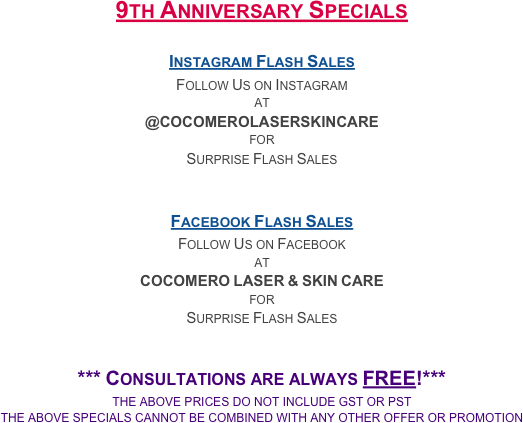 7 Year Anniversary Specials
November thru January

Laser Hair Removal
Upper Lip - $40
Full Arms - $185
Underarms & Full Arms - $270
Full Back - $200
Full Legs - $285

HydraFacial & Photorejuvenation
HydraFacial & Photorejuvenation Combo - $185

Derma MD Skincare Products
(While Supplies Last - No Substitutions or Exceptions)
Replenish (1 oz) - $125
Plant Stem Cell Lifting Serum (1 oz) - $125
Microderm Face Exfoliant (1 oz) - $38


*** Consultations are always FREE!***
the above prices do not include gst or pst
the above specials cannot be combined with any other offer or promotion